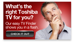 What's the right Toshiba TV for you? Try our TV Finder »